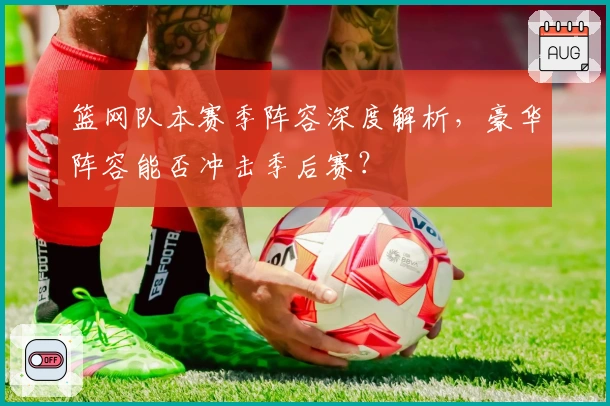 篮网队本赛季阵容深度解析，豪华阵容能否冲击季后赛？