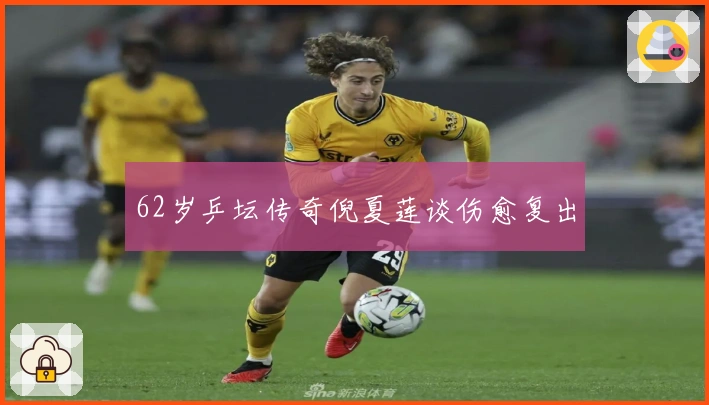 62岁乒坛传奇倪夏莲谈伤愈复出