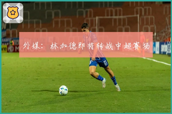 外媒：林加德即将转战中超赛场