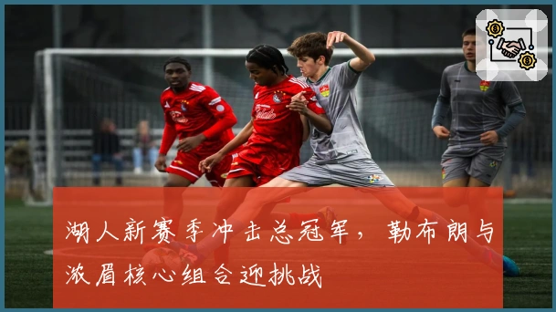 湖人新赛季冲击总冠军，勒布朗与浓眉核心组合迎挑战