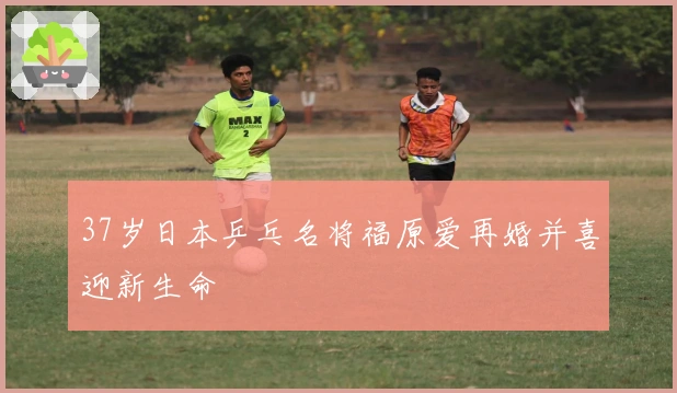 37岁日本乒乓名将福原爱再婚并喜迎新生命