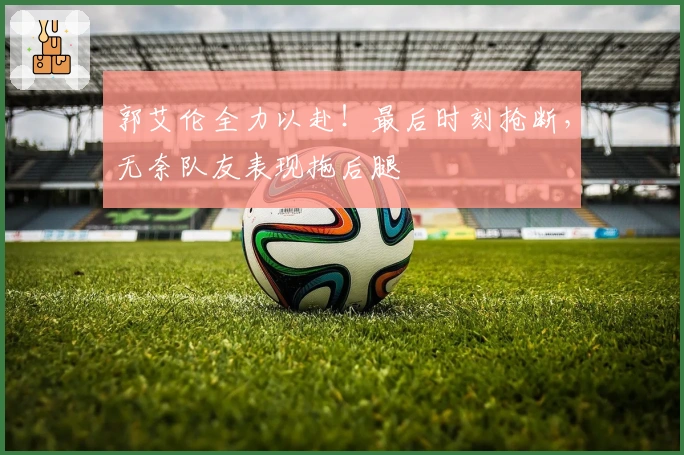 郭艾伦全力以赴！最后时刻抢断，无奈队友表现拖后腿