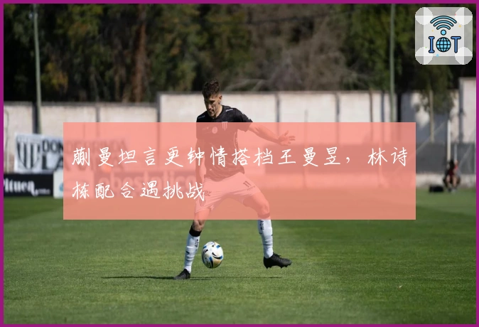 蒯曼坦言更钟情搭档王曼昱，林诗栋配合遇挑战