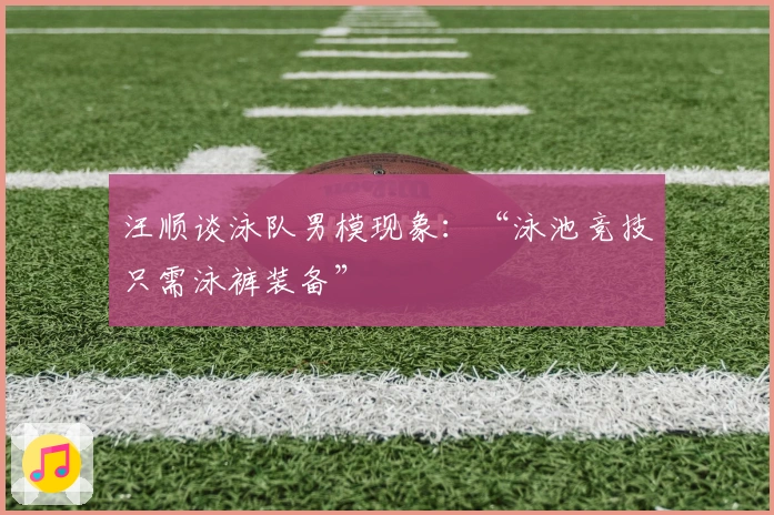 汪顺谈泳队男模现象：“泳池竞技只需泳裤装备”