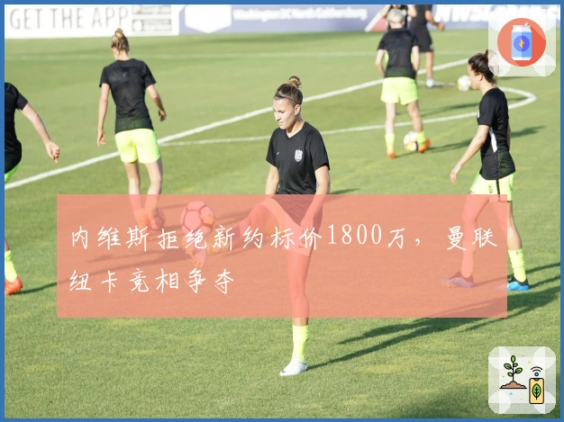 内维斯拒绝新约标价1800万，曼联纽卡竞相争夺