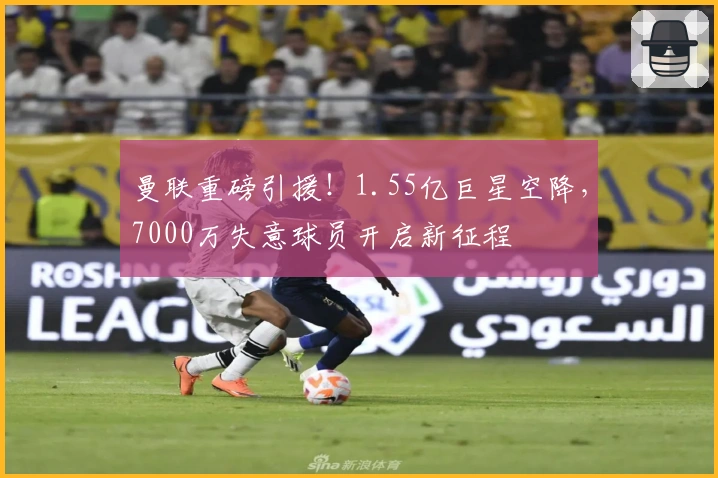 曼联重磅引援！1.55亿巨星空降，7000万失意球员开启新征程