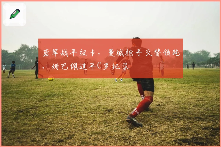 蓝军战平纽卡，曼城枪手交替领跑，姆巴佩追平C罗纪录