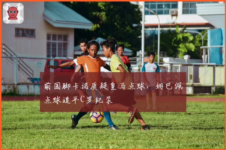 前国脚卡诺质疑皇马点球，姆巴佩点球追平C罗纪录