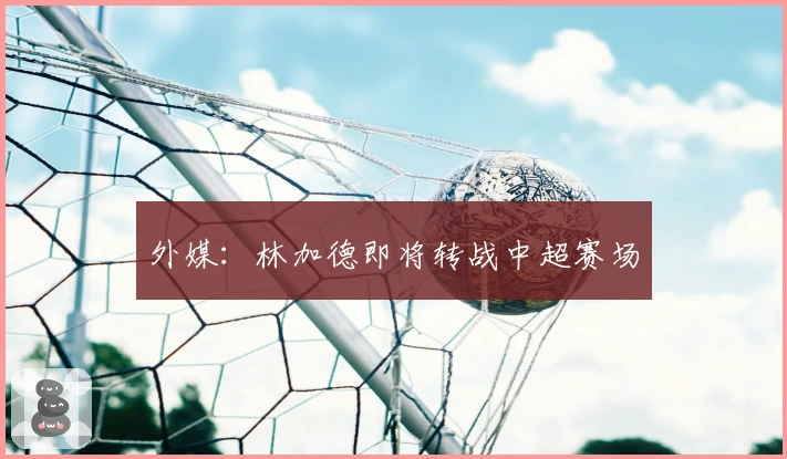外媒：林加德即将转战中超赛场