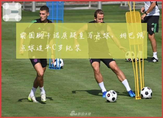 前国脚卡诺质疑皇马点球，姆巴佩点球追平C罗纪录