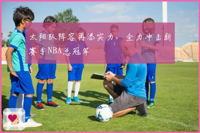 太阳队阵容再添实力，全力冲击新赛季NBA总冠军