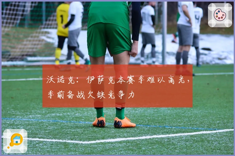 沃诺克：伊萨克本赛季难以高光，季前备战欠缺竞争力