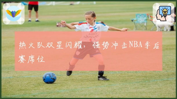 热火队双星闪耀，强势冲击NBA季后赛席位